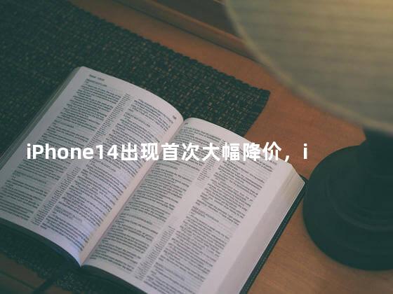 iPhone14出现首次大幅降价，iPhone 手机自发行后降价最快的一次